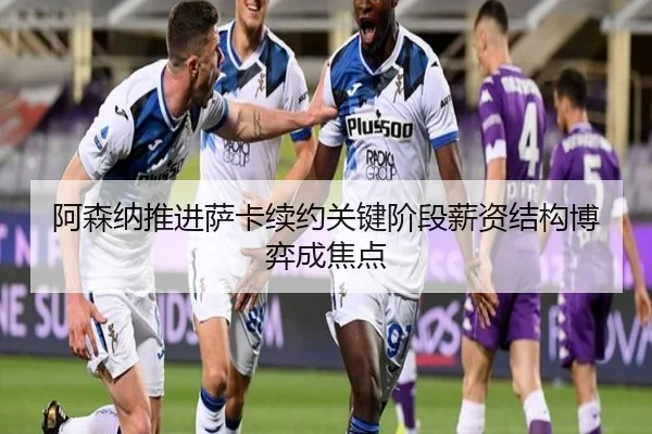 阿森纳推进萨卡续约关键阶段薪资结构博弈成焦点