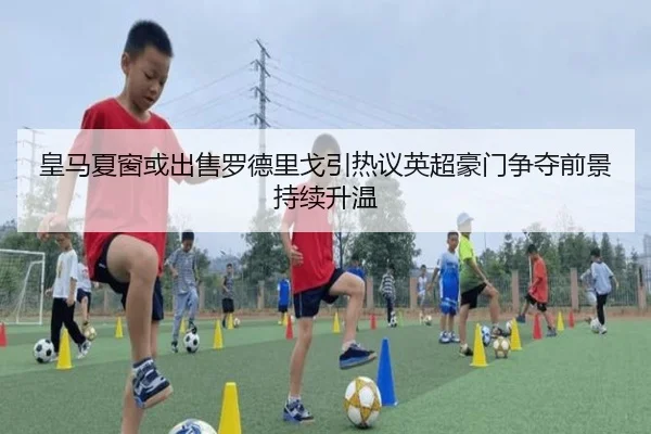 皇马夏窗或出售罗德里戈引热议英超豪门争夺前景持续升温