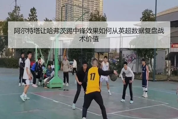 阿尔特塔让哈弗茨踢中锋效果如何从英超数据复盘战术价值