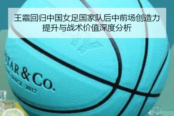 王霜回归中国女足国家队后中前场创造力提升与战术价值深度分析