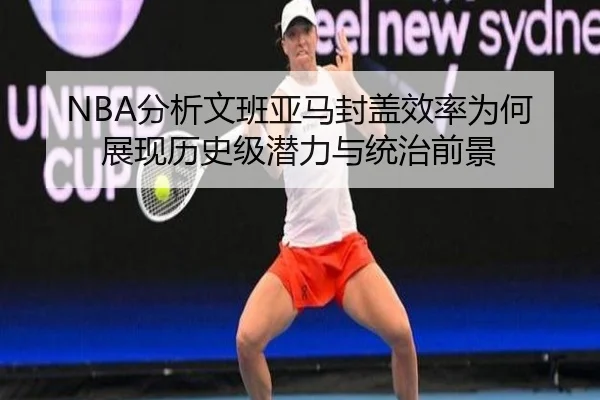 NBA分析文班亚马封盖效率为何展现历史级潜力与统治前景 - kaiyun
