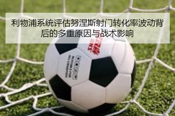 利物浦系统评估努涅斯射门转化率波动背后的多重原因与战术影响 - kaiyun