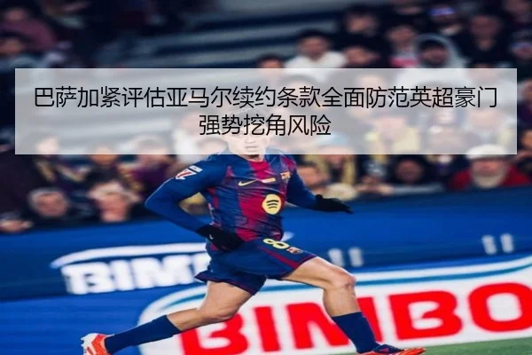 巴萨加紧评估亚马尔续约条款全面防范英超豪门强势挖角风险
